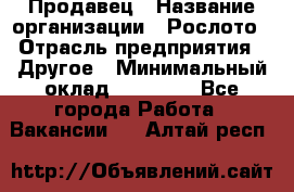 Продавец › Название организации ­ Рослото › Отрасль предприятия ­ Другое › Минимальный оклад ­ 12 000 - Все города Работа » Вакансии   . Алтай респ.